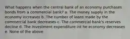 What happens when the central bank of an economy purchases bonds from a commercial bank? a. The money supply in the economy increases b. The number of loans made by the commercial bank decreases c. The commercial bank's reserves decline d. The investment expenditure int he economy decreases e. None of the above