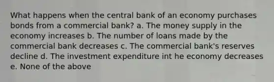 What happens when the central bank of an economy purchases bonds from a commercial bank? a. The money supply in the economy increases b. The number of loans made by the commercial bank decreases c. The commercial bank's reserves decline d. The investment expenditure int he economy decreases e. None of the above