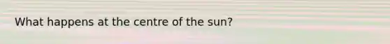 What happens at the centre of the sun?