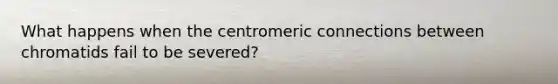 What happens when the centromeric connections between chromatids fail to be severed?