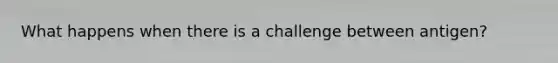 What happens when there is a challenge between antigen?