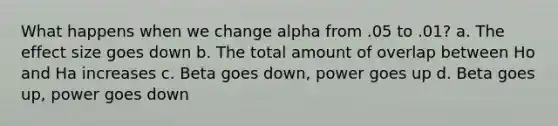 What happens when we change alpha from .05 to .01? a. The effect size goes down b. The total amount of overlap between Ho and Ha increases c. Beta goes down, power goes up d. Beta goes up, power goes down