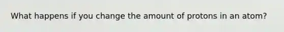 What happens if you change the amount of protons in an atom?