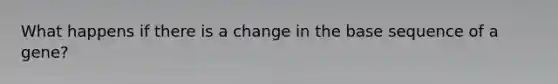 What happens if there is a change in the base sequence of a gene?