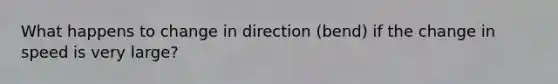 What happens to change in direction (bend) if the change in speed is very large?