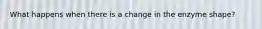 What happens when there is a change in the enzyme shape?