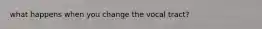 what happens when you change the vocal tract?