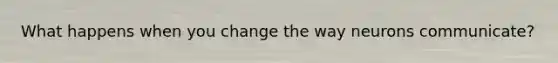 What happens when you change the way neurons communicate?