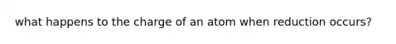 what happens to the charge of an atom when reduction occurs?