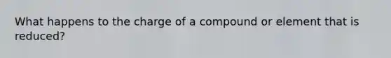 What happens to the charge of a compound or element that is reduced?