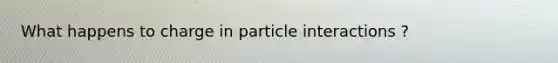 What happens to charge in particle interactions ?