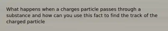 What happens when a charges particle passes through a substance and how can you use this fact to find the track of the charged particle