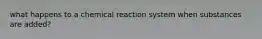 what happens to a chemical reaction system when substances are added?