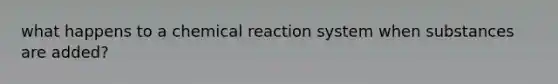 what happens to a chemical reaction system when substances are added?