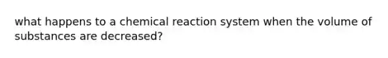 what happens to a chemical reaction system when the volume of substances are decreased?