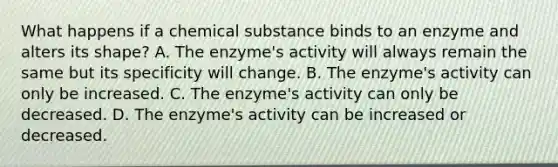 What happens if a chemical substance binds to an enzyme and alters its shape? A. The enzyme's activity will always remain the same but its specificity will change. B. The enzyme's activity can only be increased. C. The enzyme's activity can only be decreased. D. The enzyme's activity can be increased or decreased.