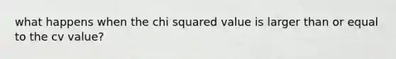 what happens when the chi squared value is larger than or equal to the cv value?