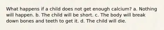 What happens if a child does not get enough calcium? a. Nothing will happen. b. The child will be short. c. The body will break down bones and teeth to get it. d. The child will die.