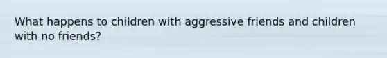 What happens to children with aggressive friends and children with no friends?