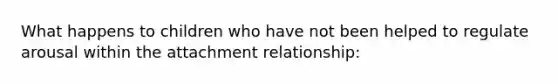 What happens to children who have not been helped to regulate arousal within the attachment relationship: