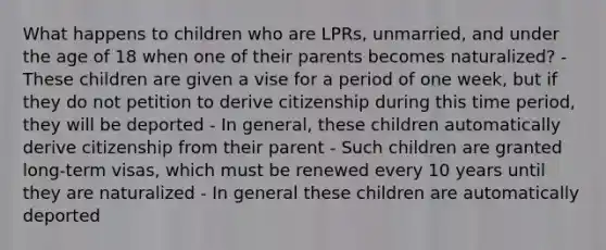 What happens to children who are LPRs, unmarried, and under the age of 18 when one of their parents becomes naturalized? - These children are given a vise for a period of one week, but if they do not petition to derive citizenship during this time period, they will be deported - In general, these children automatically derive citizenship from their parent - Such children are granted long-term visas, which must be renewed every 10 years until they are naturalized - In general these children are automatically deported