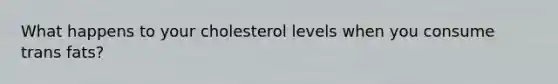 What happens to your cholesterol levels when you consume trans fats?