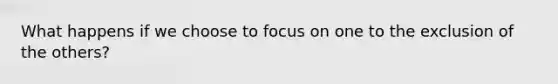 What happens if we choose to focus on one to the exclusion of the others?