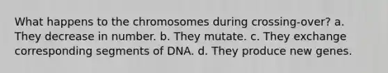 What happens to the chromosomes during crossing-over? a. They decrease in number. b. They mutate. c. They exchange corresponding segments of DNA. d. They produce new genes.