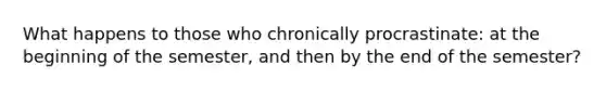 What happens to those who chronically procrastinate: at the beginning of the semester, and then by the end of the semester?