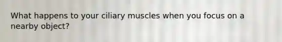 What happens to your ciliary muscles when you focus on a nearby object?