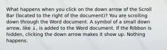 What happens when you click on the down arrow of the Scroll Bar (located to the right of the document)? You are scrolling down through the Word document. A symbol of a small down arrow, like ↓, is added to the Word document. If the Ribbon is hidden, clicking the down arrow makes it show up. Nothing happens.