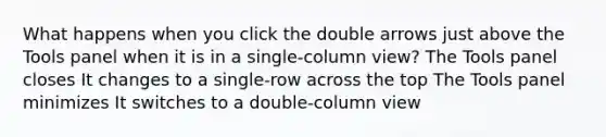 What happens when you click the double arrows just above the Tools panel when it is in a single-column view? The Tools panel closes It changes to a single-row across the top The Tools panel minimizes It switches to a double-column view