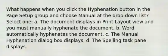 What happens when you click the Hyphenation button in the Page Setup group and choose Manual at the drop-down list? Select one: a. The document displays in Print Layout view and you must manually hyphenate the document. b. Word automatically hyphenates the document. c. The Manual Hyphenation dialog box displays. d. The Spelling task pane displays.