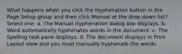 What happens when you click the Hyphenation button in the Page Setup group and then click Manual at the drop-down list? Select one: a. The Manual Hyphenation dialog box displays. b. Word automatically hyphenates words in the document. c. The Spelling task pane displays. d. The document displays in Print Layout view and you must manually hyphenate the words.