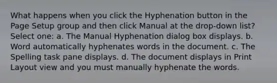 What happens when you click the Hyphenation button in the Page Setup group and then click Manual at the drop-down list? Select one: a. The Manual Hyphenation dialog box displays. b. Word automatically hyphenates words in the document. c. The Spelling task pane displays. d. The document displays in Print Layout view and you must manually hyphenate the words.