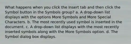 What happens when you click the Insert tab and then click the Symbol button in the Symbols group? a. A drop-down list displays with the options More Symbols and More Special Characters. b. The most recently used symbol is inserted in the document. c. A drop-down list displays with the most recently inserted symbols along with the More Symbols option. d. The Symbol dialog box displays.