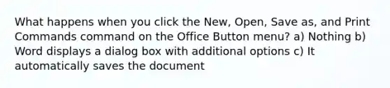 What happens when you click the New, Open, Save as, and Print Commands command on the Office Button menu? a) Nothing b) Word displays a dialog box with additional options c) It automatically saves the document