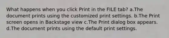 What happens when you click Print in the FILE tab? a.The document prints using the customized print settings. b.The Print screen opens in Backstage view c.The Print dialog box appears. d.The document prints using the default print settings.