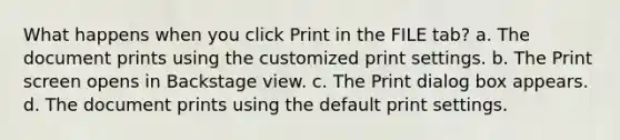 What happens when you click Print in the FILE tab? a. The document prints using the customized print settings. b. The Print screen opens in Backstage view. c. The Print dialog box appears. d. The document prints using the default print settings.