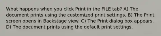 What happens when you click Print in the FILE tab? A) The document prints using the customized print settings. B) The Print screen opens in Backstage view. C) The Print dialog box appears. D) The document prints using the default print settings.