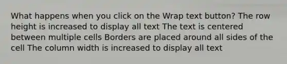 What happens when you click on the Wrap text button? The row height is increased to display all text The text is centered between multiple cells Borders are placed around all sides of the cell The column width is increased to display all text