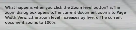 What happens when you click the Zoom level button? a.The zoom dialog box opens b.The current document zooms to Page Width View. c.the zoom level increases by five. d.The current document zooms to 100%.