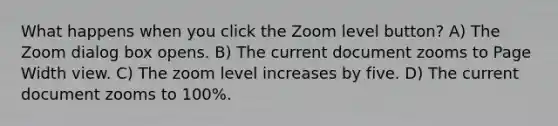 What happens when you click the Zoom level button? A) The Zoom dialog box opens. B) The current document zooms to Page Width view. C) The zoom level increases by five. D) The current document zooms to 100%.