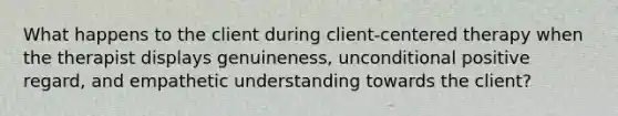 What happens to the client during client-centered therapy when the therapist displays genuineness, unconditional positive regard, and empathetic understanding towards the client?