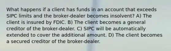 What happens if a client has funds in an account that exceeds SIPC limits and the broker-dealer becomes insolvent? A) The client is insured by FDIC. B) The client becomes a general creditor of the broker-dealer. C) SIPC will be automatically extended to cover the additional amount. D) The client becomes a secured creditor of the broker-dealer.