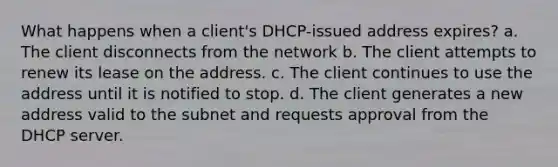 What happens when a client's DHCP-issued address expires? a. The client disconnects from the network b. The client attempts to renew its lease on the address. c. The client continues to use the address until it is notified to stop. d. The client generates a new address valid to the subnet and requests approval from the DHCP server.