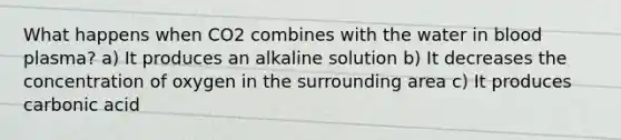 What happens when CO2 combines with the water in blood plasma? a) It produces an alkaline solution b) It decreases the concentration of oxygen in the surrounding area c) It produces carbonic acid