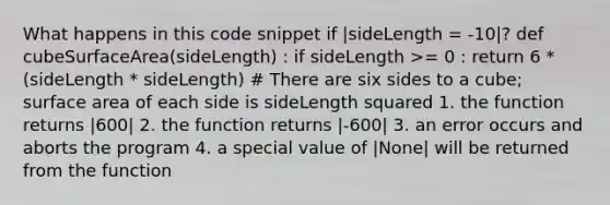 What happens in this code snippet if |sideLength = -10|? def cubeSurfaceArea(sideLength) : if sideLength >= 0 : return 6 * (sideLength * sideLength) # There are six sides to a cube; surface area of each side is sideLength squared 1. the function returns |600| 2. the function returns |-600| 3. an error occurs and aborts the program 4. a special value of |None| will be returned from the function