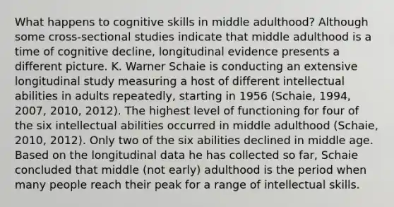 What happens to cognitive skills in middle adulthood? Although some cross-sectional studies indicate that middle adulthood is a time of cognitive decline, longitudinal evidence presents a different picture. K. Warner Schaie is conducting an extensive longitudinal study measuring a host of different intellectual abilities in adults repeatedly, starting in 1956 (Schaie, 1994, 2007, 2010, 2012). The highest level of functioning for four of the six intellectual abilities occurred in middle adulthood (Schaie, 2010, 2012). Only two of the six abilities declined in middle age. Based on the longitudinal data he has collected so far, Schaie concluded that middle (not early) adulthood is the period when many people reach their peak for a range of intellectual skills.