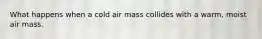 What happens when a cold air mass collides with a warm, moist air mass.